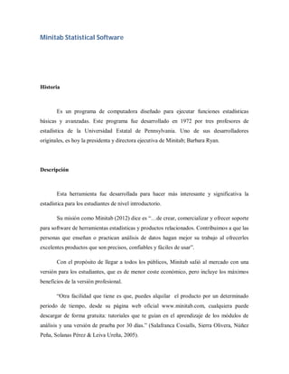 Minitab Statistical Software




Historia



       Es un programa de computadora diseñado para ejecutar funciones estadísticas
básicas y avanzadas. Este programa fue desarrollado en 1972 por tres profesores de
estadística de la Universidad Estatal de Pennsylvania. Uno de sus desarrolladores
originales, es hoy la presidenta y directora ejecutiva de Minitab; Barbara Ryan.




Descripción



       Esta herramienta fue desarrollada para hacer más interesante y significativa la
estadística para los estudiantes de nivel introductorio.

       Su misión como Minitab (2012) dice es “…de crear, comercializar y ofrecer soporte
para software de herramientas estadísticas y productos relacionados. Contribuimos a que las
personas que enseñan o practican análisis de datos hagan mejor su trabajo al ofrecerles
excelentes productos que son precisos, confiables y fáciles de usar”.

       Con el propósito de llegar a todos los públicos, Minitab salió al mercado con una
versión para los estudiantes, que es de menor coste económico, pero incluye los máximos
beneficios de la versión profesional.

       “Otra facilidad que tiene es que, puedes alquilar el producto por un determinado
periodo de tiempo, desde su página web oficial www.minitab.com, cualquiera puede
descargar de forma gratuita: tutoriales que te guían en el aprendizaje de los módulos de
análisis y una versión de prueba por 30 días.” (Salafranca Cosialls, Sierra Olivera, Núñez
Peña, Solanas Pérez & Leiva Ureña, 2005).
 