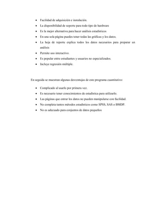    Facilidad de adquisición e instalación.
      La disponibilidad de soporte para todo tipo de hardware
      Es la mejor alternativa para hacer análisis estadísticos
      En una sola página puedes tener todas las gráficas y los datos.
      La hoja de reporte explica todos los datos necesarios para preparar un
       análisis
      Permite uso interactivo.
      Es popular entre estudiantes y usuarios no especializados.
      Incluye regresión múltiple.




En seguida se muestran algunas desventajas de este programa cuantitativo:

      Complicado al usarlo por primera vez.
      Es necesario tener conocimientos de estadística para utilizarlo.
      Las páginas que entrar los datos no pueden manipularse con facilidad.
      No completa tantos métodos estadísticos como SPSS, SAS o BMDP.
      No es adecuado para conjuntos de datos pequeños
 
