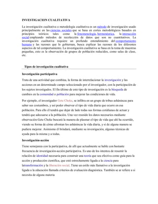 INVESTIGACION CUALITATIVA

La investigación cualitativa o metodología cualitativa es un método de investigación usado
principalmente en las ciencias sociales que se basa en cortes metodológicos basados en
principios teóricos tales como la fenomenología, hermenéutica, la interacción
social empleando métodos de recolección de datos que son no cuantitativos. La
investigación cualitativa requiere un profundo entendimiento del comportamiento
humano y las razones que lo gobiernan, busca explicar las razones de los diferentes
aspectos de tal comportamiento. La investigación cualitativa se basa en la toma de muestras
pequeñas, esto es la observación de grupos de población reducidos, como salas de clase,
etc.


 Tipos de investigación cualitativa

Investigación participativa
Trata de una actividad que combina, la forma de interrelacionar la investigación y las
acciones en un determinado campo seleccionado por el investigador, con la participación de
los sujetos investigados. El fin último de este tipo de investigación es la búsqueda de
cambios en la comunidad o población para mejorar las condiciones de vida.

Por ejemplo, el investigador Gete Choke, se infiltra en un grupo de tribus ashánincas para
saber sus costumbres, y así poder observar el tipo de vida diaria que ocurre en esa
población. Para ello él tendrá que dejar de lado todas sus formas cotidianas de actuar y
tendrá que adecuarse a la población. Una vez reunido los datos necesarios mediante
observación Gete Choke buscará la manera de plasmar el tipo de vida que ahí ha ocurrido,
viendo su forma de cómo afrontan los ashánincas la vida diaria, y si de alguna manera se
pudiera mejorar. Asimismo él brindará, mediante su investigación, algunas técnicas de
ayuda para la misma y a todas.

Investigación-acción
Tiene semejanza con la participativa, de allí que actualmente se hable con bastante
frecuencia de investigación-acción participativa. Es uno de los intentos de resumir la
relación de identidad necesaria para construir una teoría que sea efectiva como guía para la
acción y producción científica, que esté estrechamente ligada a la ciencia para
latransformación y la liberación social. Tiene un estilo más llamativo a la investigación
ligada a la educación llamada criterios de evaluación diagnóstica. También se ar refiere a si
necesita de alguna materia
 
