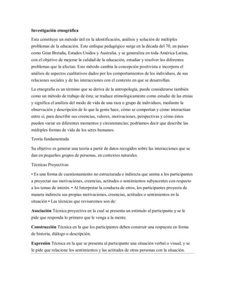 Investigación etnográfica

Esta constituye un método útil en la identificación, análisis y solución de múltiples
problemas de la educación. Este enfoque pedagógico surge en la década del 70, en países
como Gran Bretaña, Estados Unidos y Australia, y se generaliza en toda América Latina,
con el objetivo de mejorar la calidad de la educación, estudiar y resolver los diferentes
problemas que la afectan. Este método cambia la concepción positivista e incorpora el
análisis de aspectos cualitativos dados por los comportamientos de los individuos, de sus
relaciones sociales y de las interacciones con el contexto en que se desarrollan.

La etnografía es un término que se deriva de la antropología, puede considerarse también
como un método de trabajo de ésta; se traduce etimológicamente como estudio de las etnias
y significa el análisis del modo de vida de una raza o grupo de individuos, mediante la
observación y descripción de lo que la gente hace, cómo se comportan y cómo interactúan
entre sí, para describir sus creencias, valores, motivaciones, perspectivas y cómo éstos
pueden variar en diferentes momentos y circunstancias; podríamos decir que describe las
múltiples formas de vida de los seres humanos.

Teoría fundamentada

Su objetivo es generar una teoría a partir de datos recogidos sobre las interacciones que se
dan en pequeños grupos de personas, en contextos naturales.

Técnicas Proyectivas

• Es una forma de cuestionamiento no estructurada e indirecta que anima a los participantes
a proyectar sus motivaciones, creencias, actitudes o sentimientos subyacentes con respecto
a los temas de interés. • Al Interpretar la conducta de otros, los participantes proyecta de
manera indirecta sus propias motivaciones, creencias, actitudes o sentimientos en la
situación • Las técnicas que revisaremos son de:

Asociación Técnica proyectiva en la cual se presenta un estímulo al participante y se le
pide que responda lo primero que le venga a la mente.

Construcción Técnica en la que los participantes deben construir una respuesta en forma
de historia, diálogo o descripción.

Expresión Técnica en la que se presenta al participante una situación verbal o visual, y se
le pide que relacione los sentimientos y las actitudes de otras personas con la situación.
 