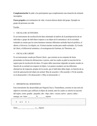 Complementación Se pide a los participantes que complementen una situación de estímulo
incompleta

Focos grupales con testimonios de vida; vivencia directa dentro del grupo. Ejemplo un
grupo de personas con sida

Escalas

   ESCALA DE ACTITUDES
Es un instrumento de recolección de datos destinado al análisis de la predisposición de un
individuo o grupo de individuos respecto a un objeto de la naturaleza o de la sociedad,
teniendo en cuenta que los seres humanos tenemos diferentes actitudes hacia la política, el
aborto, el divorcio, la religión, etc. Existen muchas escalas para medir actitudes. Ej: Escala
de Likert, el diferencial semántico, el escalograma de Guttman, de Thurstone, etc.

   ESCALA DE LIKERT
Es un instrumento creado por Rensis Likert , que consiste en un conjunto de ítems
presentados en forma de afirmaciones o juicios, ante los cuales se pide la reacción de los
sujetos para la recolección de datos. El sujeto debe reaccionar eligiendo un punto escalar en
función de su actitud con respecto al objeto. Los puntos escalares son las diferentes
alternativas de respuesta, propias de la escala, que el individuo debe elegir, en función de su
nivel de apreciación del objeto de actitud. Muy de acuerdo ( ) De acuerdo ( ) Ni de acuerdo,
ni en desacuerdo ( ) En desacuerdo ( ) Muy en desacuerdo ( )



   DIFERENCIAL SEMÁNTICO
Este instrumento fue desarrollado por Osgood, Suci y Tannenbaun, consiste en una serie de
adjetivos extremos que califican al objeto de actitud, ante los cuales se solicita la reacción
del sujeto, como: grande - pequeño, alto - bajo, claro - oscuro, activo - pasivo, dulce –
amargo, etc. Justo ___ ___ __X_ ___ ___ injusto

    5     4 3   2   1


Justo____ ____ ____ ____ _x__ Injusto
 