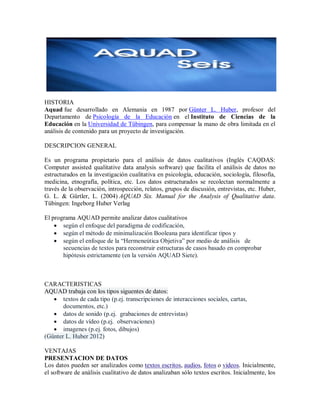 HISTORIA
Aquad fue desarrollado en Alemania en 1987 por Günter L. Huber, profesor del
Departamento de Psicología de la Educación en el Instituto de Ciencias de la
Educación en la Universidad de Tübingen, para compensar la mano de obra limitada en el
análisis de contenido para un proyecto de investigación.

DESCRIPCION GENERAL

Es un programa propietario para el análisis de datos cualitativos (Inglés CAQDAS:
Computer assisted qualitative data analysis software) que facilita el análisis de datos no
estructurados en la investigación cualitativa en psicología, educación, sociología, filosofía,
medicina, etnografía, política, etc. Los datos estructurados se recolectan normalmente a
través de la observación, introspección, relatos, grupos de discusión, entrevistas, etc. Huber,
G. L. & Gürtler, L. (2004) AQUAD Six. Manual for the Analysis of Qualitative data.
Tübingen: Ingeborg Huber Verlag

El programa AQUAD permite analizar datos cualitativos
     según el enfoque del paradigma de codificación,
     según el método de minimalización Booleana para identificar tipos y
     según el enfoque de la “Hermeneútica Objetiva” por medio de análisis de
       secuencias de textos para reconstruir estructuras de casos basado en comprobar
       hipótesis estrictamente (en la versión AQUAD Siete).



CARACTERISTICAS
AQUAD trabaja con los tipos siguentes de datos:
    textos de cada tipo (p.ej. transcripciones de interacciones sociales, cartas,
       documentos, etc.)
    datos de sonido (p.ej. grabaciones de entrevistas)
    datos de vídeo (p.ej. observaciones)
    imagenes (p.ej. fotos, dibujos)
(Günter L. Huber 2012)

VENTAJAS
PRESENTACION DE DATOS
Los datos pueden ser analizados como textos escritos, audios, fotos o vídeos. Inicialmente,
el software de análisis cualitativo de datos analizaban sólo textos escritos. Inicialmente, los
 