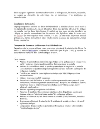 datos recogidos o grabados durante la observación, la introspección, los relatos, los diarios,
los grupos de discusión, las entrevistas, etc. se transcribían y se analizaban las
transcripciones.


Localización de los datos
El programa permite analizar los datos directamente en la pantalla (análisis de un paso) o
no digitalizados (análisis dos pasos). El análisis de un paso permite introducir los códigos
en pantalla con los datos digitalizados. E análisis de dos pasos permite introducir los
códigos en pantalla manteniendo los documentos sin digitalizar sobre la mesa como
los realiza o en otros soportes como cámaras, TV, etc. De este modo, se pueden analizar
grabaciones, diarios, incunables u otros objetos sin la necesidad de transcribirlos, tomar
fotos o escanearlos.

Comparación de casos o archivos con el análisis booleano
Aquad permite la comparación de casos o archivos a través de la minimización lógica. Se
aplica el método booleano de comparación cualitativa por Ragin (1989) y detecta las
características esenciales para identificar tipos de casos.


Otras ventajas:
    Análisis de contenido sin transcribir algo: Vídeos (avi), grabaciones de sonido (wav,
       mp3) y imágenes (jpg) se pueden codificar directamente en la pantalla.
    Análisis de contenido de textos se pueden proporcionar de un paso en la pantalla
       (adicionalmente se pueden superponer segmentos de texto marcados y el registro de
       códigos en pantalla).
    Codificar por hacer clic en un registro de códigos, que AQUAD proporciona
       automáticamente.
    Códigos tienen máximal 60 caractéres.
    Anotaciones casi sin limites; se pueden copiar segmentos de texto, partes de otras
       anotaciones y resultados grabados en anotaciones. Búsqueda por nombre de archivo,
       número de líneas (o empiezi/fin de la unidad de audio/vídeo), código, índice
       adicional, palabra clave.
    Análisis separado por segmentos de hablante.
    Recuento de palabras: Descomposición de textos, lista de palabras; análisis con
       listas de palabras (“diccionarios de sentido”) y códigos de hablante.
    Análisis de tabla con un, dos o tres niveles de criterios (o sea, estructura jerárquica
       de tablas).
    Se construyen hipótesis de vinculación de unidades de sentido por hacer clic en el
       registro de códigos.
    Comparación de casos/archivos por análisis Booleana de criterios seleccionados
       (“minimalización lógica”)
 