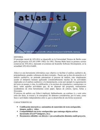 HISTORIA
El prototipo inicial de ATLAS.ti se desarrolló en la Universidad Técnica de Berlín como
parte del proyecto ATLAS (1989–1992). En 1993, Thomas Muhr lanzó su primera versión
comercial de ATLAS.ti, marcando el comienzo de Scientific Software Development, en la
actualidad ATLAS.ti GmbH.


Atlas.ti es una herramienta informática cuyo objetivo es facilitar el análisis cualitativo de,
principalmente, grandes volúmenes de datos textuales . Puesto que su foco de atención es el
análisis cualitativo, no pretende automatizar el proceso de análisis, sino simplemente
ayudar al intérprete humano agilizando considerablemente muchas de las actividades
implicadas en el análisis cualitativo y la interpretación, como por ejemplo la segmentación
del texto en pasajes o citas, la codificación, o la escritura de comentarios y anotaciones; es
decir, todas aquellas actividades que, de no disponer del programa, realizaríamos
ayudándonos de otras herramientas como papel, lápices de colores, tijeras, fichas y
fotocopias.
El proceso de análisis con Atlas.ti implicará, habitualmente, un continuo ir y venir entre
estas dos fases, la textual y la conceptual. No debemos considerarlas, por lo tanto, como
fases o actividades independientes entre sí, que se desarrollan de una forma secuencial.

CARACTERISTICAS

    Codificación interactiva y automática de materiales de texto enriquecido,
     imagen, audio y vídeo.
    Compatibilidad con texto «enriquecido» que contenga objetos activos
     incrustados (Excel™,imágenes, etc.).
    Documentos editables «en directo » con actualización dinámica multi-proyecto.
 