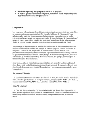  Permiten explorar y navegar por los datos de su proyecto.
    A medida que desarrolla su investigación, visualizará en un mapa conceptual
     digital sus resultados e interpretaciones.




Componentes

Los programas informáticos utilizan diferentes denominaciones para referirse a los archivos
en los que se almacena nuestro trabajo. Por ejemplo, hablamos de “documento” para
referirnos a los archivos, almacenados en el disco duro del ordenador (o en un medio
externo), que hemos creado con nuestro procesador de texto; hablamos de “presentaciones”
para referirnos a los archivos creados con programas como Power Point; o hablamos de
“hojas de cálculo” cuando los datos los hemos creado con programas como Excel.

Sin embargo, un documento es, en realidad, la combinación de diferentes elementos: una
serie de caracteres relacionados con códigos de formato (negritas, cursiva, definición de
márgenes...), es decir, con propiedades de esos caracteres o datos “brutos”. Una
presentación son imágenes combinadas entre sí siguiendo una serie de criterios y a las que
se aplica una serie de características (orden, tiempo de presentación en pantalla, efectos de
difuminado...), mientras que una hoja de cálculo incluirá, por ejemplo, fórmulas para el
tratamiento de los datos numéricos.

En el caso de Atlas.ti, el resultado de nuestro trabajo será un archivo, almacenado en el
disco duro o en la unidad de disquete, compuesto por una serie de elementos. En este caso,
al archivo lo denominaremos Unidad Hermenéutica, y sus componentes principales serán
los siguientes:

Documentos Primarios

Los Documentos Primarios son la base del análisis, es decir, los “datos brutos”. Pueden ser
datos textuales (prácticamente en cualquier formato), imágenes (JPG, WMF, GIF, BMP...),
archivos de sonido (WAV, MP3, AU...), e incluso vídeo (AVI, MPG, WMV...)

Citas "Quotations"

Las Citas son fragmentos de los Documentos Primarios que tienen algún significado, es
decir, son los segmentos significativos de los Documentos Primarios. Podemos entenderlos
como una primera selección del material de base, una primera reducción de los datos
brutos.
 