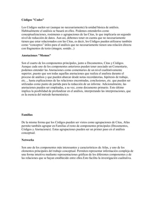 Códigos "Codes"

Los Códigos suelen ser (aunque no necesariamente) la unidad básica de análisis.
Habitualmente el análisis se basará en ellos. Podemos entenderlos como
conceptualizaciones, resúmenes o agrupaciones de las Citas, lo que implicaría un segundo
nivel de reducción de datos. Aun así, debemos tener en cuenta que no necesariamente
tienen que estar relacionados con las Citas, es decir, los Códigos pueden utilizarse también
como “conceptos” útiles para el análisis que no necesariamente tienen una relación directa
con fragmentos de texto (imagen, sonido...)

Anotaciones "Memos"

Son el cuarto de los componentes principales, junto a Documentos, Citas y Códigos.
Aunque cada uno de los componentes anteriores pueden tener asociado un Comentario,
podemos entender las Anotaciones como comentarios de un nivel cualitativamente
superior, puesto que son todas aquellas anotaciones que realiza el analista durante el
proceso de análisis y que pueden abarcar desde notas recordatorias, hipótesis de trabajo,
etc..., hasta explicaciones de las relaciones encontradas, conclusiones, etc. que pueden ser
utilizadas como punto de partida para la redacción de un informe. Adicionalmente, las
anotaciones pueden ser empleadas, a su vez, como documento primario. Esto último
implica la posibilidad de profundizar en el análisis, interpretando las interpretaciones, que
es la esencia del método hermenéutico.




Familias

De la misma forma que los Códigos pueden ser vistos como agrupaciones de Citas, Atlas
permite también agrupar en Familias el resto de componentes principales (Documentos,
Códigos y Anotaciones). Estas agrupaciones pueden ser un primer paso en el análisis
conceptual.

Networks

Son uno de los componentes más interesantes y característicos de Atlas, y uno de los
elementos principales del trabajo conceptual. Permiten representar información compleja de
una forma intuitiva mediante representaciones gráficas de los diferentes componentes y de
las relaciones que se hayan establecido entre ellos.Esto facilita la investigación cualitativa.
 