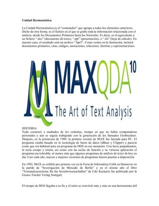 Unidad Hermenéutica

La Unidad Hermenéutica es el “contenedor” que agrupa a todos los elementos anteriores.
Dicho de otra forma, es el fichero en el que se graba toda la información relacionada con el
análisis, desde los Documentos Primarios hasta las Networks. Es decir, es el equivalente a
un fichero “.doc” (documento de texto), “.ppt” (presentación), o “.xls” (hoja de cálculo). En
nuestro caso, el resultado será un archivo “.hpr5”. Como vemos en la ilustración, incluirá
documentos primarios, citas, códigos, anotaciones, relaciones, familias y representaciones.




HISTORIA
Todo comenzó a mediados de los ochentas, tiempo en que no había computadoras
personales y aún se seguía trabajando con la generación de los llamados Großrechner.
Después, en la primavera de 1989, la primera versión de MAX fue lanzada para PC. El
programa estaba basado en la tecnología de bases de datos (dBase y Clipper) y parecía
como que era habitual para un programa de DOS en ese momento. Con luces parpadeantes,
la tecla escape y return, así como con las teclas de función y su virtuosa aplicación el
programa era tolerable, al menos más que algunos programas de análisis de texto de hoy en
día. Casi cada año, nuevas y mejores versiones de programas fueron puestas a disposición.

En 1992, MAX se exhibió por primera vez en la Feria de Informática Cebit en Hannover en
la partde de “Investigación de Mercado de Berlín” y en el mismo año el libro
“Textanalysesysteme für die Sozialwissenschaften” de Udo Kuckartz fue publicado por la
Gustav Fischer Verlag Stuttgart.


El tiempo de DOS llegaba a su fin y el ratón se convirtió más y más en una herramienta útil
 