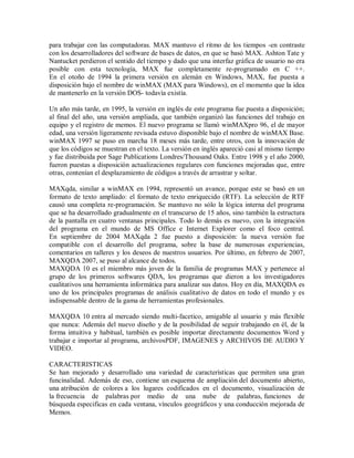 para trabajar con las computadoras. MAX mantuvo el ritmo de los tiempos -en contraste
con los desarrolladores del software de bases de datos, en que se basó MAX. Ashton Tate y
Nantucket perdieron el sentido del tiempo y dado que una interfaz gráfica de usuario no era
posible con esta tecnología, MAX fue completamente re-programado en C ++.
En el otoño de 1994 la primera versión en alemán en Windows, MAX, fue puesta a
disposición bajo el nombre de winMAX (MAX para Windows), en el momento que la idea
de mantenerlo en la versión DOS- todavía existía.

Un año más tarde, en 1995, la versión en inglés de este programa fue puesta a disposición;
al final del año, una versión ampliada, que también organizó las funciones del trabajo en
equipo y el registro de memos. El nuevo programa se llamó winMAXpro 96, el de mayor
edad, una versión ligeramente revisada estuvo disponible bajo el nombre de winMAX Base.
winMAX 1997 se puso en marcha 18 meses más tarde, entre otros, con la innovación de
que los códigos se muestran en el texto. La versión en inglés apareció casi al mismo tiempo
y fue distribuida por Sage Publications Londres/Thousand Oaks. Entre 1998 y el año 2000,
fueron puestas a disposición actualizaciones regulares con funciones mejoradas que, entre
otras, contenían el desplazamiento de códigos a través de arrastrar y soltar.

MAXqda, similar a winMAX en 1994, representó un avance, porque este se basó en un
formato de texto ampliado: el formato de texto enriquecido (RTF). La selección de RTF
causó una completa re-programación. Se mantuvo no sólo la lógica interna del programa
que se ha desarrollado gradualmente en el transcurso de 15 años, sino también la estructura
de la pantalla en cuatro ventanas principales. Todo lo demás es nuevo, con la integración
del programa en el mundo de MS Office e Internet Explorer como el foco central.
En septiembre de 2004 MAXqda 2 fue puesto a disposición: la nueva versión fue
compatible con el desarrollo del programa, sobre la base de numerosas experiencias,
comentarios en talleres y los deseos de nuestros usuarios. Por último, en febrero de 2007,
MAXQDA 2007, se puso al alcance de todos.
MAXQDA 10 es el miembro más joven de la familia de programas MAX y pertenece al
grupo de los primeros softwares QDA, los programas que dieron a los investigadores
cualitativos una herramienta informática para analizar sus datos. Hoy en día, MAXQDA es
uno de los principales programas de análisis cualitativo de datos en todo el mundo y es
indispensable dentro de la gama de herramientas profesionales.

MAXQDA 10 entra al mercado siendo multi-facetico, amigable al usuario y más flexible
que nunca: Además del nuevo diseño y de la posibilidad de seguir trabajando en él, de la
forma intuitiva y habitual, también es posible importar directamente documentos Word y
trabajar e importar al programa, archivosPDF, IMAGENES y ARCHIVOS DE AUDIO Y
VIDEO.

CARACTERISTICAS
Se han mejorado y desarrollado una variedad de características que permiten una gran
funcinalidad. Además de eso, contiene un esquema de ampliación del documento abierto,
una atribución de colores a los lugares codificados en el documento, visualización de
la frecuencia de palabras por medio de una nube de palabras, funciones de
búsqueda especificas en cada ventana, vínculos geográficos y una conducción mejorada de
Memos.
 