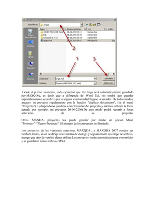 Desde el primer momento, cada ejecución que Ud. haga será automáticamente guardado
por MAXQDA, es decir que a diferencia de Word Ud., no tendrá que guardar
esporádicamente su archivo por si alguna eventualidad llegase a suceder. De todos modos,
asegure su proyecto regularmente con la función "duplicar documento". (en el menú
"Proyecto").Es dispendioso quedarse con el nombre del proyecto y además adherir la fecha
actual,( por ejemplo: mi proyecto 20-06-2206).De este modo podrá recurrir a Fases
anteriores                     de                       su                      proyecto.

Otros MAXDA- proyectos los puede generar por medio de opción Menú
"Proyecto">"Nuevo Proyecto". El número de los proyectos es ilimitado.

Los proyectos de las versiones anteriores MAXQDA , y MAXQDA 2007 pueden ser
también leídos, si ud. se dirige a la ventana de diálogo y seguidamente en el tipo de archivo,
escoge que tipo de versión desea utilizar.Los proyectos serán automáticamente convertidos
y se guardaran como archivo- MX4.
 