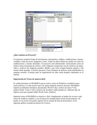 ¿Que contiene un Proyecto?

Un proyecto contiene Grupo de documentos, documentos, códigos, codificaciones, memos,
variables, Links de textos, Imágenes y otros. Todos los datos tienen un estudio así como las
codificaciones y memos utilizados. Un proyecto será administrado técnicamente como un
archivo único (extensión de archivo .mx4.).Algunas excepciones son los archivos de audio,
vídeo y archivos de imágenes grandes, debido a que estos ocupan bastante espacio y del
mismo modo agranda el archivo proyecto. Estos formatos de archivos serán distribuidos en
carpetas externas. Consejos para la organización de ellos serán después explicados en el
tutorial.

Importación de Textos de manera fácil:

Se podrá introducir en MAXQDA nuevos textos, textos de Windows o también textos
como archivos. Lo más usual es que Ud. quiera importar archivos de texto, MAXQDA
importa en diferentes formatos; documentos Word (*.doc), archivo de texto (*.txt),
archivos Rich- Texto (*.rtf) y archivos de Acrobat (*.pdf), pueden ser diferente tipo de
objetos como por ejemplo tablas Word, Fotos, Gráficos.

Importar textos al MAXQDA es intuitivo y fácil: simplemente se hunde clic en uno o más
textos de windows-explorer y con el mouse los traslada hasta la lista de documentos. Se
puede ver los textos en la parte superior de la ventana de lista de documentos. En la
siguiente gráfica se podrá reconocer los 4 textos .
 