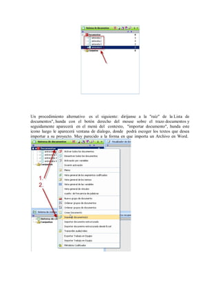 Un procedimiento alternativo es el siguiente: diríjanse a la "raíz" de la Lista de
documentos", hunda con el botón derecho del mouse sobre el trazo documentos y
seguidamente aparecerá en el menú del contexto, "importar documento", hunda este
icono luego le aparecerá ventana de dialogo, donde podrá escoger los textos que desea
importar a su proyecto. Muy parecido a la forma en que importa un Archivo en Word.
 