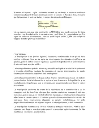 Si mueve el Mouse a algún Documento, después de un tiempo le saldrá un cuadro de
herramientas el cual le brindará información sobre el tamaño, el Autor( es decir, el usuario
que ha importado el texto),la fecha y el número de segmentos codificados.:




Ud. no necesita más que esta implicación en MAXQDA, uno puede empezar de forma
inmediata con la valorización: A menudo -como en el Disco del computador-se prefiere
lograr un orden en el documento , esto se puede lograr en MAXQDA con un tipo de
carpetas llamado "grupo de documentos"




CONCLUSION
La investigación es un proceso riguroso, cuidadoso y sistematizado en el que se busca
resolver problemas, bien sea de vacío de conocimiento (investigación científica) o de
gerencia, pero en ambos casos es organizado y garantiza la producción de conocimiento o
de alternativas de solución viables.

La investigación es un proceso metódico y sistemático dirigido a la solución de problemas
o preguntas científicas, mediante la producción de nuevos conocimientos, los cuales
constituyen la solución o respuesta a tales interrogantes"

La investigación cuantitativa es la que analiza diversos elementos que pueden ser medidos
y cuantificados. Toda la información se obtiene a base de muestras de la población, y sus
resultados son extrapolables a toda la población, con un determinado nivel de error y nivel
de confianza.

La investigación cualitativa da cuenta de la credibilidad de la comunicación, o de los
conceptos, o de los beneficios ofrecidos. Los estudios cualitativos observan al individuo
encuestado, por un lado, y por otro lado observan el producto, u objeto de la investigación y
sobre la que se encuesta y que es el estimulo generador de determinadas conductas entre los
individuos. Estas observaciones adquirirán un carácter probabilístico,y, por ende,
proyectable al universo en una segunda etapa de la investigación que ya será cuantitativa.

La investigación cuantitativa se sirve de números y métodos estadísticos. Parte de casos
concretos para llegar a una descripción general o comprobar hipótesis causales. Se dice
cuantitativa- sistemática- generalizadora.
 