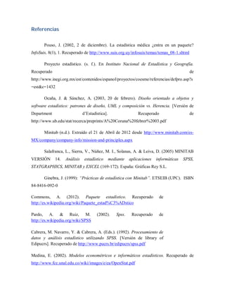 Referencias


       Pouso, J. (2002, 2 de diciembre). La estadística médica ¿entra en un paquete?
InfoSuis, 8(1), 1. Recuperado de http://www.suis.org.uy/infosuis/temas/temas_08-1.shtml

       Proyecto estadístico. (s. f.). En Instituto Nacional de Estadística y Geografía.
Recuperado                                                                                   de
http://www.inegi.org.mx/est/contenidos/espanol/proyectos/coesme/referencias/defpro.asp?s
=est&c=1432

       Ocaña, J. & Sánchez, A. (2003, 20 de febrero). Diseño orientado a objetos y
software estadístico: patrones de diseño, UML y composición vs. Herencia. [Versión de
Department                    d’Estadística].                   Recuperado                   de
http://www.ub.edu/stat/recerca/preprints/A%20Coruna%20febrer%2003.pdf

       Minitab (n.d.). Extraído el 21 de Abril de 2012 desde http://www.minitab.com/es-
MX/company/company-info/mission-and-principles.aspx

       Salafranca, L., Sierra, V., Núñez, M. I., Solanas, A. & Leiva, D. (2005) MINITAB
VERSIÓN      14.   Análisis    estadístico      mediante    aplicaciones   informáticas   SPSS,
STATGRAPHICS, MINITAB y EXCEL (169-172). España: Gráficas Rey S.L.

       Ginebra, J. (1999): “Prácticas de estadística con Minitab”. ETSEIB (UPC). ISBN
84-8416-092-0

Commons, A. (2012). Paquete estadístico. Recuperado                          de
http://es.wikipedia.org/wiki/Paquete_estad%C3%ADstico

Pardo, A. & Ruiz, M.                  (2002).       Spss.    Recuperado      de
http://es.wikipedia.org/wiki/SPSS

Cabrera, M. Navarro, Y. & Cabrera, A. (Eds.). (1992). Procesamiento de
datos y análisis estadístico utilizando SPSS. [Versión de library of
Edipucrs]. Recuperado de http://www.pucrs.br/edipucrs/spss.pdf

Medina, E. (2002). Modelos econométricos e informáticos estadísticos. Recuperado de
http://www.fce.unal.edu.co/wiki/images/e/ea/OpenStat.pdf
 