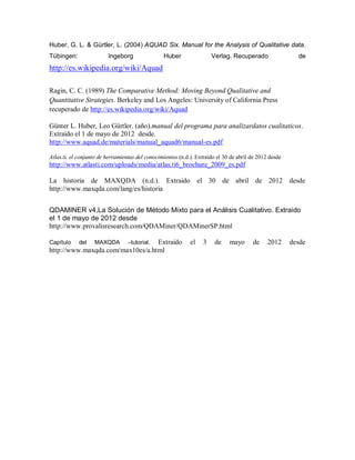 Huber, G. L. & Gürtler, L. (2004) AQUAD Six. Manual for the Analysis of Qualitative data.
Tübingen:                Ingeborg                Huber                 Verlag. Recuperado                 de
http://es.wikipedia.org/wiki/Aquad

Ragin, C. C. (1989) The Comparative Method: Moving Beyond Qualitative and
Quantitative Strategies. Berkeley and Los Angeles: University of California Press
recuperado de http://es.wikipedia.org/wiki/Aquad

Günter L. Huber, Leo Gürtler. (año).manual del programa para analizardatos cualitaticos.
Extraído el 1 de mayo de 2012 desde.
http://www.aquad.de/materials/manual_aquad6/manual-es.pdf

Atlas.ti, el conjunto de herramientas del conocimientos (n.d.). Extraído el 30 de abril de 2012 desde
http://www.atlasti.com/uploads/media/atlas.ti6_brochure_2009_es.pdf

La historia de MAXQDA (n.d.). Extraido el 30 de abril de 2012 desde
http://www.maxqda.com/lang/es/historia


QDAMINER v4,La Solución de Método Mixto para el Análisis Cualitativo. Extraido
el 1 de mayo de 2012 desde
http://www.provalisresearch.com/QDAMiner/QDAMinerSP.html

Capítulo  del MAXQDA –tutorial. Extraido                     el    3    de    mayo      de     2012     desde
http://www.maxqda.com/max10es/a.html
 