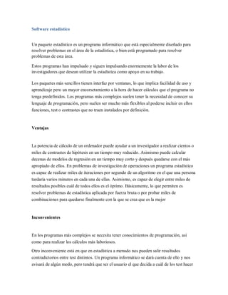 Software estadístico


Un paquete estadístico es un programa informático que está especialmente diseñado para
resolver problemas en el área de la estadística, o bien está programado para resolver
problemas de esta área.

Estos programas han impulsado y siguen impulsando enormemente la labor de los
investigadores que desean utilizar la estadística como apoyo en su trabajo.

Los paquetes más sencillos tienen interfaz por ventanas, lo que implica facilidad de uso y
aprendizaje pero un mayor encorsetamiento a la hora de hacer cálculos que el programa no
tenga predefinidos. Los programas más complejos suelen tener la necesidad de conocer su
lenguaje de programación, pero suelen ser mucho más flexibles al poderse incluir en ellos
funciones, test o contrastes que no traen instalados por definición.



Ventajas


La potencia de cálculo de un ordenador puede ayudar a un investigador a realizar cientos o
miles de contrastes de hipótesis en un tiempo muy reducido. Asimismo puede calcular
decenas de modelos de regresión en un tiempo muy corto y después quedarse con el más
apropiado de ellos. En problemas de investigación de operaciones un programa estadístico
es capaz de realizar miles de iteraciones por segundo de un algoritmo en el que una persona
tardaría varios minutos en cada una de ellas. Asimismo, es capaz de elegir entre miles de
resultados posibles cuál de todos ellos es el óptimo. Básicamente, lo que permiten es
resolver problemas de estadística aplicada por fuerza bruta o por probar miles de
combinaciones para quedarse finalmente con la que se crea que es la mejor



Inconvenientes


En los programas más complejos se necesita tener conocimientos de programación, así
como para realizar los cálculos más laboriosos.

Otro inconveniente está en que en estadística a menudo nos pueden salir resultados
contradictorios entre test distintos. Un programa informático se dará cuenta de ello y nos
avisará de algún modo, pero tendrá que ser el usuario el que decida a cuál de los test hacer
 