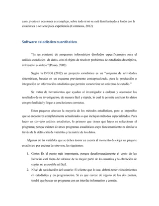 caso, y esto en ocasiones es complejo, sobre todo si no se está familiarizado a fondo con la
estadística o se tiene poca experiencia.(Commons, 2012)




Software estadístico cuantitativo


       “Es un conjunto de programas informáticos diseñados específicamente para el
análisis estadístico de datos, con el objeto de resolver problemas de estadística descriptiva,
inferencial o ambos.”(Pouso, 2002).

       Según la INEGI (2012) un proyecto estadístico es un “conjunto de actividades
sistemáticas, basado en un esquema previamente conceptualizado, para la producción o
integración de información estadística que permite caracterizar un universo de estudio.”

       Se tratan de herramientas que ayudan al investigador a ordenar y acomodar los
resultados de su investigación, de manera fácil y rápida, lo cual le permite analizar los datos
con profundidad y llegar a conclusiones correctas.

       Estos paquetes abarcan la mayoría de los métodos estadísticos, pero es imposible
que se encuentren completamente actualizados o que incluyan métodos especializados. Para
hacer un correcto análisis estadístico, lo primero que tienes que hacer es seleccionar el
programa; porque existen diversos programas estadísticos cuyo funcionamiento es similar a
través de la definición de variables y la matriz de los datos.

   Algunas de las variables que se deben tomar en cuenta al momento de elegir un paquete
estadístico por encima de otro son, las siguientes:

   1. Costo: Es el punto más importante, porque desafortunadamente el costo de las
       licencias está fuera del alcance de la mayor parte de los usuarios y la obtención de
       copias no es posible ni fácil.
   2. Nivel de satisfacción del usuario: El cliente que lo use, deberá tener conocimientos
       en estadística y en programación. Si es que carece de alguno de los dos puntos,
       tendrá que buscar un programa con un interfaz informativo y común.
 