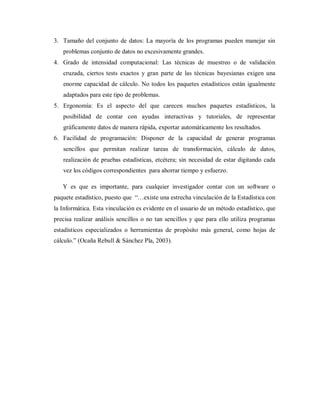 3. Tamaño del conjunto de datos: La mayoría de los programas pueden manejar sin
   problemas conjunto de datos no excesivamente grandes.
4. Grado de intensidad computacional: Las técnicas de muestreo o de validación
   cruzada, ciertos tests exactos y gran parte de las técnicas bayesianas exigen una
   enorme capacidad de cálculo. No todos los paquetes estadísticos están igualmente
   adaptados para este tipo de problemas.
5. Ergonomía: Es el aspecto del que carecen muchos paquetes estadísticos, la
   posibilidad de contar con ayudas interactivas y tutoriales, de representar
   gráficamente datos de manera rápida, exportar automáticamente los resultados.
6. Facilidad de programación: Disponer de la capacidad de generar programas
   sencillos que permitan realizar tareas de transformación, cálculo de datos,
   realización de pruebas estadísticas, etcétera; sin necesidad de estar digitando cada
   vez los códigos correspondientes para ahorrar tiempo y esfuerzo.

   Y es que es importante, para cualquier investigador contar con un software o
paquete estadístico, puesto que “…existe una estrecha vinculación de la Estadística con
la Informática. Esta vinculación es evidente en el usuario de un método estadístico, que
precisa realizar análisis sencillos o no tan sencillos y que para ello utiliza programas
estadísticos especializados o herramientas de propósito más general, como hojas de
cálculo.” (Ocaña Rebull & Sánchez Pla, 2003).
 