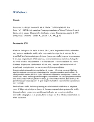 SPSS Software


Historia


Fue creado en 1968 por Norman H. Nie, C. Hadlai (Tex) Hull y Dale H. Bent.
Entre 1969 y 1975 la Universidad de Chicago por medio de suNational Opinion Research
Center estuvo a cargo del desarrollo, distribución y venta del programa. A partir de 1975
corresponde a SPSS Inc. " (Pardo, A., & Ruiz, M.A., 2002, p. 3).



Introducción SPSS


Statistical Package for the Social Sciences (SPSS) es un programa estadístico informático
muy usado en las ciencias sociales y las empresas de investigación de mercado. En la
actualidad, la sigla se usa tanto para designar el programa estadístico como la empresa que
lo produce. Originalmente SPSS fue creado como el acrónimo de Statistical Package for
the Social Sciences aunque también se ha referido como "Statistical Product and Service
Solutions" El programa consiste en un módulo base y módulos anexos que se han ido
actualizando constantemente con nuevos procedimientos estadísticos.
Los procedimientos estadísticos que incluye la versión 14.0 son de mucha utilidad para
aquellas organizaciones que necesiten desarrollar y subsecuentemente analizar bases de
datos para aplicaciones prácticas o para diversas necesidades de investigación. Además, la
versión 14.0 ofrece diversas posibilidades para crear vínculos con otros programas comunes
tales como Microsoft Word, Microsoft Excel, y Microsoft Power Point. Finalmente, SPSS
permite manejar bancos de datos de gran magnitud y también efectuar análisis estadísticos
muy complejos
Familiarizarse con las diversas opciones y procedimientos estadísticos de un programa
como SPSS permite administrar bancos de datos de manera eficiente y desarrollar perfiles
de usuarios, hacer proyecciones y análisis de tendencias que permitirán planificar
actividades a largo plazo y, en general, hacer un mejor uso de la información capturada en
forma electrónica.
 