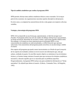 Tipo de análisis estadísticos que realiza el programa SPSS


SPSS permite efectuar tanto análisis estadísticos básicos como avanzados. En la mayor
parte de las ocasiones, las organizaciones necesitan reportes descriptivos del proyecto.

En otros casos, se comparan las características de dos o más grupos con respecto a diversas
variables.



Ventajas y desventajas del programa SPSS


SPSS 14.0 se desarrolló en una forma que, aparentemente, es fácil de navegar (user-
friendly). El programa utiliza una serie de cuadros de diálogo (dialog boxes) que permiten,
en forma secuencial, determinar las acciones a tomar y seleccionar aquellos análisis útiles.
Sin embargo, si el usuario no tiene experiencia previa utilizando SPSS o si sus
conocimientos de estadística no están actualizados, es difícil discernir que opciones
seleccionar. Esta característica del programa puede convertirse en una desventaja e inhibir
al usuario.
Otro aspecto del programa que puede causar inconvenientes es el hecho de que la mayoría
de los reportes de resultados contiene un nivel excesivo de información que, más que
aclarar, confunde al usuario. En este libro nuestro objetivo es minimizar el uso de términos
técnicos y al mismo tiempo entrenar al usuario para que reconozca los términos estadísticos
necesarios y descarte aquellos que no se necesitan para su problema específico.
Desgraciadamente, el programa SPSS incluye una gran cantidad de información en “forma
automática” (by default) que distrae al usuario. (Cabrera, Castaneda, Nora, & Hengstler,
1992)
 