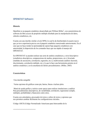 OPENSTAT Software


Historia

OpenStat es un paquete estadístico desarrollado por William Miller1, con características de
software de libre acceso de propósito múltiple diseñado para la manipulación de datos,
cálculos estadísticos, etc.

Cuenta con una interfaz similar a la de SPSS, lo cual le da familiaridad al usuario nuevo
que ya tuvo experiencia previa con el paquete estadístico mencionado anteriormente. En el
caso que no haya tenido la oportunidad de operar bajo paquetes estadísticos con
anterioridad, la disposición de los comandos hace que sea rápido el manejo del
OPENSTAT.

En OPENSTAT se pueden realizar una serie de análisis estadísticos, a nivel descriptivo
(estadísticos descriptivos, comparaciones de medias, proporciones, etc.), bivariado
(medidas de asociación, correlación, regresión, etc.) y multivariante (análisis factorial,
discriminante, correlación múltiple, etc.), lo que le hace una herramienta potente en el
análisis estadístico y en la enseñanza de dichos procedimientos. (Miller, 2003)



Características


Una interfaz amigable

Varias opciones de gráficas como pie, barras, líneas e incluso plots.

Menú de ayuda gráfico y teórico como apoyo para realizar simulaciones y análisis
Para procedimientos descriptivos, de variabilidad, correlación, regresiones (simple,
múltiple), probabilidad y financieros entre otros.

Cuenta con calculadora, procesador de textos y editor de textos y opciones que
nos permiten cambiar fácilmente las configuraciones iniciales.

Código ASCII (Código Normalizado Americano para Intercambio de la
 
