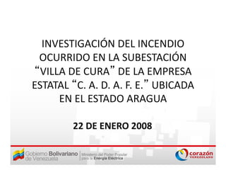 INVESTIGACIÓN DEL INCENDIO 
 OCURRIDO EN LA SUBESTACIÓN 
 OCURRIDO EN LA SUBESTACIÓN
“VILLA DE CURA” DE LA EMPRESA 
ESTATAL “C. A. D. A. F. E.” UBICADA 
     EN EL ESTADO ARAGUA
     EN EL ESTADO ARAGUA

        22 DE ENERO 2008
 