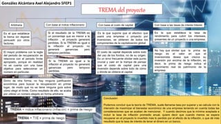 TREMA del proyecto
Arbitraria
Dicho de otra forma, no hay ninguna justificación
económica para buscar la recuperación en primer
lugar, de modo que no se tiene ninguna guía sobre
cómo elegir el límite. Como resultado de ello, se acaba
por utilizar un número elegido en forma arbitraria
Conclusión:
Podemos concluir que la teoría de TREMA, suele llamarse tasa por superar y se calcula con la
intensión de maximizar el bienestar económico de una empresa teniendo en cuenta todas las
consideraciones que se acaban de mencionar. Y cuando decimos que la mínima aceptada e
incluir la tasa de inflación promedio anual, quiere decir que cuando menos se espera
recuperar en el proyecto lo invertido más lo perdido por el efecto de la inflación, o que dé más
resultado que la tasa de interés de tener el dinero en un banco.
González Alcántara Axel Alejandro 5FEP1
Es el que establece
la trema sin dejarse
persuadir por otros
factores.
El mayor problema con la regla
del periodo de recuperación se
relaciona con el periodo límite
apropiado, porque en realidad
no se cuenta con una base
objetiva para seleccionar un
número en particular.
Si la TREMA es igual a la
inflación el proyecto no generará
ganancias pero tampoco
perdidas.
Si el resultado de la TREMA es
un porcentaje que es menor a la
inflación , el proyecto generará
perdidas. Si la TREMA es igual a
la inflación el proyecto no
generará ganancias pero
tampoco perdidas.
Con base al índice inflacionario Con base al costo de capital
Es la que supone que el efectivo que
usará una empresa o proyecto por
inversiones, se obtienen de todos los
componentes de la capitalización global
El costo de capital depende sobre todo
del uso de los fondos, no de su origen.
Es un error frecuente olvidar este punto
crucial y caer en la trampa de pensar
que el costo de capital para una
inversión depende sobre todo de cómo
y dónde se obtiene el capital.
No hay que olvidar que la prima de
riesgo es el valor en que el
inversionista desea que crezca su
inversión por encima de la inflación, es
decir, la prima de riesgo indica el
crecimiento real de patrimonio de la
empresa
Es la que establece la tasa de
rendimiento para cubrir los intereses,
presentes de un proyecto o una empresa.
Con base a las tasas de interés líderes
 