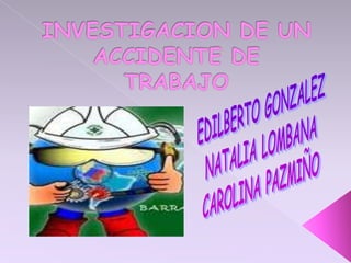 INVESTIGACION DE UN ACCIDENTE DE TRABAJO EDILBERTO GONZALEZ NATALIA LOMBANA CAROLINA PAZMIÑO 