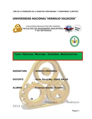 Pagina 1
“AÑO DE LA PROMOCIÓN DE LA INDUSTRIA RESPONSABLE Y COMPROMISO CLIMÁTICO”
UNIVERSIDAD NACIONAL“HERMILIO VALDIZÁN”
ASIGNATURA : QUÍMICA ORGÁNICA
DOCENTE : Quím. Ranal Ney, VISAG SALAS
ALUMNO : Espinoza Huertas, Franklin
: III
Unheval – Huánuco
2014
Tema: Vitaminas, Minerales, Alcaloides, Medicamentos
 