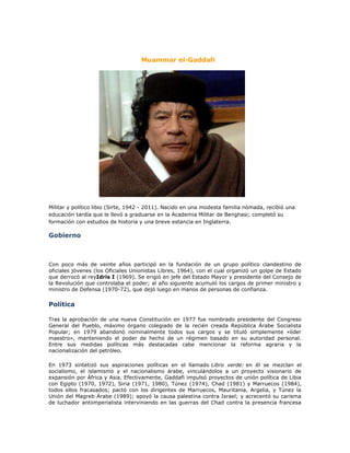 Muammar el-Gaddafi




Militar y político libio (Sirte, 1942 - 2011). Nacido en una modesta familia nómada, recibió una
educación tardía que le llevó a graduarse en la Academia Militar de Benghasi; completó su
formación con estudios de historia y una breve estancia en Inglaterra.

Gobierno



Con poco más de veinte años participó en la fundación de un grupo político clandestino de
oficiales jóvenes (los Oficiales Unionistas Libres, 1964), con el cual organizó un golpe de Estado
que derrocó al reyIdris I (1969). Se erigió en jefe del Estado Mayor y presidente del Consejo de
la Revolución que controlaba el poder; al año siguiente acumuló los cargos de primer ministro y
ministro de Defensa (1970-72), que dejó luego en manos de personas de confianza.

Política

Tras la aprobación de una nueva Constitución en 1977 fue nombrado presidente del Congreso
General del Pueblo, máximo órgano colegiado de la recién creada República Árabe Socialista
Popular; en 1979 abandonó nominalmente todos sus cargos y se tituló simplemente «líder
maestro», manteniendo el poder de hecho de un régimen basado en su autoridad personal.
Entre sus medidas políticas más destacadas cabe mencionar la reforma agraria y la
nacionalización del petróleo.

En 1973 sintetizó sus aspiraciones políticas en el llamado Libro verde: en él se mezclan el
socialismo, el islamismo y el nacionalismo árabe, vinculándolos a un proyecto visionario de
expansión por África y Asia. Efectivamente, Gaddafi impulsó proyectos de unión política de Libia
con Egipto (1970, 1972), Siria (1971, 1980), Túnez (1974), Chad (1981) y Marruecos (1984),
todos ellos fracasados; pactó con los dirigentes de Marruecos, Mauritania, Argelia, y Túnez la
Unión del Magreb Árabe (1989); apoyó la causa palestina contra Israel; y acrecentó su carisma
de luchador antiimperialista interviniendo en las guerras del Chad contra la presencia francesa
 