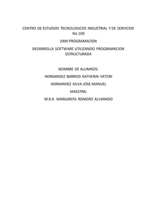 CENTRO DE ESTUDIOS TECNOLOGICOS INDUSTRIAL Y DE SERVICIOS
No 109
2AM PROGRAMACION
DESARROLLA SOFTWARE UTILIZANDO PROGRAMACION
ESTRUCTURADA
NOMBRE DE ALUMNOS:
HERNANDEZ BARRIOS KATHERIN YATZIRI
HERNANDEZ SILVA JOSE MANUEL
MAESTRA:
M.R.A MARGARITA ROMERO ALVARADO
 