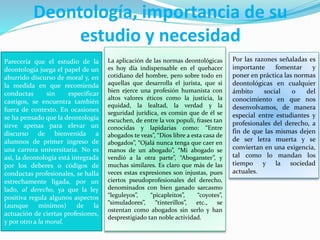 Deontología, importancia de su
estudio y necesidad
Parecería que el estudio de la
deontología juega el papel de un
aburrido discurso de moral y, en
la medida en que recomienda
conductas sin especificar
castigos, se encuentra también
fuera de contexto. En ocasiones
se ha pensado que la deontología
sirve apenas para elevar un
discurso de bienvenida a
alumnos de primer ingreso de
una carrera universitaria. No es
así, la deontología está integrada
por los deberes o códigos de
conductas profesionales, se halla
estrechamente ligada, por un
lado, al derecho, ya que la ley
positiva regula algunos aspectos
(aunque mínimos) de la
actuación de ciertas profesiones,
y por otro a la moral.
La aplicación de las normas deontológicas
es hoy día indispensable en el quehacer
cotidiano del hombre, pero sobre todo en
aquellas que desarrolla el jurista, que si
bien ejerce una profesión humanista con
altos valores éticos como la justicia, la
equidad, la lealtad, la verdad y la
seguridad jurídica, es común que de él se
escuchen, de entre la vox populi, frases tan
conocidas y lapidarias como: “Entre
abogados te veas”, “Dios libre a esta casa de
abogados”, “Ojalá nunca tenga que caer en
manos de un abogado”, “Mi abogado se
vendió a la otra parte”, “Aboganster”, y
muchas similares. Es claro que más de las
veces estas expresiones son injustas, pues
ciertos pseudoprofesionales del derecho,
denominados con bien ganado sarcasmo
“leguleyos”, “picapleitos”, “coyotes”,
“simuladores”, “tinterillos”, etc., se
ostentan como abogados sin serlo y han
desprestigiado tan noble actividad.
Por las razones señaladas es
importante fomentar y
poner en práctica las normas
deontológicas en cualquier
ámbito social o del
conocimiento en que nos
desenvolvamos, de manera
especial entre estudiantes y
profesionales del derecho, a
fin de que las mismas dejen
de ser letra muerta y se
conviertan en una exigencia,
tal como lo mandan los
tiempo y la sociedad
actuales.
 