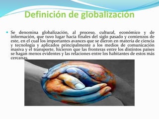 Definición de globalización
 Se denomina globalización, al proceso, cultural, económico y de
información, que tuvo lugar hacia finales del siglo pasado y comienzos de
este, en el cual los importantes avances que se dieron en materia de ciencia
y tecnología y aplicados principalmente a los medios de comunicación
masiva y el transporte, hicieron que las fronteras entre los distintos países
se hagan menos evidentes y las relaciones entre los habitantes de estos más
cercanas.
 