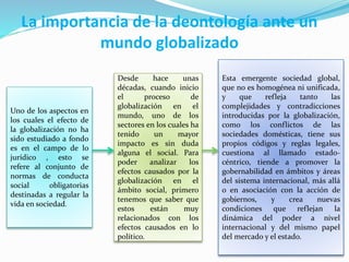 La importancia de la deontología ante un
mundo globalizado
Uno de los aspectos en
los cuales el efecto de
la globalización no ha
sido estudiado a fondo
es en el campo de lo
jurídico , esto se
refere al conjunto de
normas de conducta
social obligatorias
destinadas a regular la
vida en sociedad.
Desde hace unas
décadas, cuando inicio
el proceso de
globalización en el
mundo, uno de los
sectores en los cuales ha
tenido un mayor
impacto es sin duda
alguna el social. Para
poder analizar los
efectos causados por la
globalización en el
ámbito social, primero
tenemos que saber que
estos están muy
relacionados con los
efectos causados en lo
político.
Esta emergente sociedad global,
que no es homogénea ni unificada,
y que refleja tanto las
complejidades y contradicciones
introducidas por la globalización,
como los conflictos de las
sociedades domésticas, tiene sus
propios códigos y reglas legales,
cuestiona al llamado estado-
céntrico, tiende a promover la
gobernabilidad en ámbitos y áreas
del sistema internacional, más allá
o en asociación con la acción de
gobiernos, y crea nuevas
condiciones que reflejan la
dinámica del poder a nivel
internacional y del mismo papel
del mercado y el estado.
 