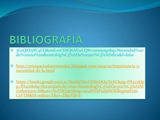  3GsQSX5YC4CQ&ved=0CE8Q6AEwCQ#v=onepage&q=Necesidad%20
de%20una%20deontolog%C3%ADa%20jur%C3%ADdica&f=false
 http://miespaciodocentemhic.blogspot.com/2013/02/importancia-y-
necesidad-de-la.html
 https://books.google.com.ec/books?id=OHSvkKkcXtAC&pg=PA421&lp
g=PA421&dq=Necesidad+de+una+deontolog%C3%ADa+jur%C3%ADd
ica&source=bl&ots=NcESKf3it5&sig=uo4WFkPuhbWiKBogmpEim-
CsYTM&hl=es&sa=X&ei=ZRjyVJb-F-
 