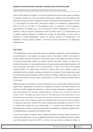DISEÑOS DE INVESTIGACIÓN AVANZADOS. TRABAJO FINAL DE INVESTIGACIÓN
Reducción del prejuicio y mejora de las actitudes hacia gais y lesbianas. El papel de las relaciones cercanas
R i c h a r d M e r h i A u a r Página 14
Como se puede apreciar en el gráfico 1, los niveles de prejuicio son menores cuanto mayor es el número
de relaciones estrechas que se tiene con personas homosexuales, notándose una mayor diferencia para
ambos tipos de prejuicio entre las categorías de no tener relación estrecha con homosexuales y tener entre
1 y 5 (por ejemplo, 4,14 puntos sobre 7 del prejuicio implícito, en la condición de “ninguna persona”
frente a un 2’57 o un 2’17 sobre 7 en las condiciones "entre 1 y 5 personas" y "más de 5 personas”,
respectivamente. Sin embargo, para con los niveles de la variable independiente, de “entre 1 y 5
personas” y “más de 5 personas”, la diferencia es menor (2,2 sobre 7 frente a 2,17, respectivamente, para
el prejuicio explícito) Aplicando el estadístico de contraste de Chi-cuadrado, se observa que las
diferencias la variable independiente, “número de relaciones estrechas con homosexuales” y la
dependiente, “prejuicio general, manifiesto y sutil hacia el colectivo homosexual” son significativas
estadísticamente.
DISCUSIÓN
Como planteábamos al inicio del presente artículo, los psicólogos sociales han venido investigando las
causas del prejuicio, a nivel general y por grupos concretos. Este estudio se realizó a una muestra no
elevada, acotada en términos de edad (20 a 39 años) para conocer de qué manera las relaciones estrechas
con personas homosexuales reducen los prejuicios ejercidos hacia dicho colectivo por parte de las
personas heterosexuales. La muestra global analizada presenta una ligera superioridad del prejuicio sutil
frente al manifiesto (2,69 frente a un 2,57 respectivamente, lo cual va en la línea de otros estudios
realizados (Quiles et. al, 2003; Gaviria, García-Ael y Molero, 2012), que lo achacan a razones de
deseabilidad social (por ejemplo, presentarse socialmente como tolerante) o incluso legales (pues según
que formas de discriminación pueden constituir un delito) Sin embargo, a diferencia de estos estudios, las
diferencias son menores e, incluso, inversas con las mujeres ( 2,4 sobre 7 en prejuicio manifiesto frente al
2,23 del sutil)
Algunas personas que contestaron la encuesta manifestaron que no veían acertado el planteamiento de
algunos ítems, especialmente los centrados en la negación de respuestas emocionales positivas, de la
escala de homofobia implícita del instrumento. A modo de ejemplo, plasmamos a continuación uno de
ellos, como referencia: Para responder a algunas preguntas, lo primero que se me venía a la cabeza era
la típica “locaza” del orgullo, que es poco más que un estereotipo rancio y poco representativo. Es una
orientación sexual que engloba a tanta gente que diría que hay tantas éticas como existe en cualquier
otro grupo social o tantas costumbres, aunque estoy hablando desde mi experiencia personal y puede que
me equivoque al generalizar. Además, otros sujetos comentaron que, por ejemplo en el ítem 16 o 17 (16.
A menudo siento simpatía por los/as homosexuales; 17. A menudo siento admiración por los/as
homosexuales que conozco) no sabían qué poner porque en la admiración o simpatía que pudieran sentir,
no consideraban que su orientación sexual influyera en ello.
A juicio de este equipo investigador, quizá el enfoque del presente instrumento debiera actualizarse al
contexto actual español pese a ser ya una adaptación actualizada y hacia la población homosexual, debido
a que dicha adaptación data del año 2003 y, al menos en lo que concierne a España, ha habido un
 