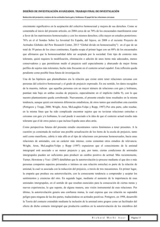 DISEÑOS DE INVESTIGACIÓN AVANZADOS. TRABAJO FINAL DE INVESTIGACIÓN
Reducción del prejuicio y mejora de las actitudes hacia gais y lesbianas. El papel de las relaciones cercanas
R i c h a r d M e r h i A u a r Página 15
crecimiento significativo en la aceptación del colectivo homosexual y mejora de sus derechos. Como se
comentaba al inicio del presente artículo, en 2004 cerca de un 70% de los encuestados manifestaron estar
a favor de los matrimonios homosexuales y con los mismos derechos; cifra mayor en estudios posteriores:
76% en el el Sondeo Sobre La Juventud En España, del Injuve, en 2008 o el reciente Proyecto de
Actitudes Globales del Pew Research Center, 2013 “Global divide on homosexuality”) en el que de un
total de 39 países de los cinco continentes, España ocupa el primer lugar con un 88% de los encuestados
que afirmaron que la homosexualidad debe ser aceptada por la sociedad. Este tipo de contexto más
tolerante, quizá requiera la modificación, eliminación o adición de unos ítems más adecuados, menos
conservadores y que permitieran medir el prejuicio sutil especialmente y abarcando de mejor forma
perfiles de sujetos más tolerantes, hecho más frecuente en el contexto actual español. Esta reflexión queda
pendiente como posible línea futura de investigación.
Una de las hipótesis que planteábamos era la relación que existe entre tener relaciones cercanas con
personas del colectivo homosexual y el grado de prejuicio expresado. En ese sentido, los datos recogidos
de la muestra, indican que aquellas personas con un mayor número de relaciones con gais y lesbianas,
puntúan más bajo en ambas escalas de prejuicio, especialmente en el implícito (tabla 9), con lo que
nuestro planteamiento queda corroborado. Nuevamente, el presente estudio tiene resultados en la misma
tendencia, aunque quizá con menores diferencias estadísticas, de otros tantos que analizaban esta cuestión
(Pettigrew y Tropp, 2000; Wright, Aron, McLaughin-Volpe y Ropp, 1997) Por otra parte, cabe reseñar,
en la misma línea que ha sido complicado encontrar sujetos que no tuvieran relaciones estrechas o
cercanas con gais y/o lesbianas, lo cual puede ir asociado a la idea de que el contexto actual resulta más
tolerante que el de otros países o que incluso España unos años atrás.
Como perspectivas futuras del presente estudio encontramos varios fenómenos a tener presentes. A la
cuestión ya comentada de realizar una posible actualización de los ítems de la escala de prejuicio, tanto
sutil como manifiesto, cabría ir más allá en el tipo de relaciones con personas homosexuales, hacia unas
relaciones de amistades, con un carácter más intenso, como comentan otros estudios de relevancia.
Wright, Aron, McLaughin-Volpe y Ropp (1997) expusieron que el conocimiento de la amistad
intergrupal está asociado a un menor prejuicio y que, por tanto, ciertas condiciones de amistades
intergrupales pueden ser suficientes para producir un cambio positivo de actitud. Más recientemente,
Turner, Hewstone y Voci (2007) detallaban que la autorrevelación (o proceso mediante el que dos o más
personas comparten aspectos personales o íntimos en una relación estrecha) es parte de la relación de
amistad, la cual va asociada con la reducción del prejuicio, a través de tres mecanismos. En primer lugar,
la empatía que produce esa autorrevelación, con la consecuente tendencia a comprender y aceptar los
sentimientos y creencias del otro. En segundo lugar, mediante el aumento de la importancia de esas
amistades intergrupales, en el sentido de que resultan esenciales para la consecución de ciertas metas y
nuevas experiencias, lo que supone, de alguna manera, una visión instrumental de esas relaciones. Por
último, la autorrevelación genera una confianza mutua, lo cual expresa que esa relación no supondrá
peligro para ninguna de las dos partes, traduciéndose en actitudes positivas. Pettigrew, en 1998, desarrolló
la Teoría del contacto extendido mediante la inclusión de la amistad entre grupos como un facilitador del
efecto de dicho contacto intergrupal que produciría cambios en la autorrevelación de los miembros del
 