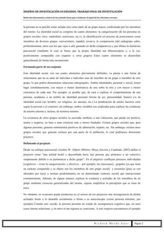 DISEÑOS DE INVESTIGACIÓN AVANZADOS. TRABAJO FINAL DE INVESTIGACIÓN
Reducción del prejuicio y mejora de las actitudes hacia gais y lesbianas. El papel de las relaciones cercanas
R i c h a r d M e r h i A u a r Página 2
la persona no se percibe como aislada sino como parte de un grupo mayor, conformado por los miembros
del mismo. La identidad social se compone de cuatro elementos: la categorización (de las personas en
grupos sociales «rico, madridista, americano, etc.»), la identificación (el proceso de posicionarse como
miembros de diversos grupos «universitario, español, joven»), la comparación (del endogrupo sobre,
preferentemente, otros con los que vaya a salir ganando en dicha comparativa) y, por último la distinción
psicosocial (mediante la cual se busca que la propia identidad sea diferenciadora y, a la vez,
positivamente comparable con respecto a otros grupos) Estos cuatro elementos se desarrollan
generalmente de forma más inconsciente.
Formando parte de un conjunto
Esta identidad social, con sus cuatro elementos previamente definidos, va pareja a una forma de
relacionarse que no es tanto de individuo a individuo sino de miembro de un grupo a miembro de otro
grupo, lo que podría denominarse relaciones intergrupales. Ambas identidades, personal y social, tienen
lugar simultáneamente, con mayor o menor dominancia de una sobre la otra y con mayor o menor
conciencia de cada una. Por ejemplo, es posible que, de cara a explicar el comportamiento de una
persona, acudamos a un ámbito de identidad personal (forma de ser, personalidad, humor) y/o de
identidad social (ser hombre, ser religioso, ser anciano, etc.) La ponderación de sendos factores varía
según la persona o el contexto; sin embargo, ambas variables son empleadas para explicar las conductas
de nuestro entorno e, incluso, de nosotros mismos.
La existencia de otros grupos sociales va asociada, también, a una valoración, que puede ser positiva,
neutra o negativa, en base a unas creencias más o menos fundadas. Existen grupos sociales que, para
algunas personas, generan sentimientos positivos de admiración, respeto, etc. Sin embargo, existen otros
grupos sociales que generan rechazo por una parte de la población, lo cual podríamos denominar
prejuicio.
Definiendo el prejuicio
Desde un enfoque psicosocial, Gordon W. Allport (Molero, Moya, Gaviria y Cuadrado, 2007) define el
prejuicio como “una actitud hostil o desconfiada hacia una persona que pertenece a un colectivo,
simplemente debido a su pertenencia a dicho grupo”. En el prejuicio confluyen procesos individuales
[cognitivos – como la categorización- y afectivos – por ejemplo, las emociones], grupales [ya que tiene
un carácter compartido y su objeto son los miembros de otro grupo social] y societales [pues se ven
afectados por leyes y normas predominantes en un determinado contexto social] que interaccionan
constantemente. Además, de alguna manera, explicar la conducta y actitudes de los miembros de un
grupo mediante creencias generalizadas del mismo, supone simplificar la percepción que se tiene de
éstos.
No obstante, en ocasiones puede producirse en el emisor de los prejuicios una incongruencia de dichas
actitudes frente a lo deseable socialmente o frente a su autoconcepto (como persona tolerante, por
ejemplo) Cuando esto sucede, la persona presenta un estado de incongruencia cognitiva que, en unos
casos intenta solucionar, y en otros ni tan siquiera es consciente. A este respecto encontramos el ejemplo
 
