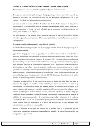 DISEÑOS DE INVESTIGACIÓN AVANZADOS. TRABAJO FINAL DE INVESTIGACIÓN
Reducción del prejuicio y mejora de las actitudes hacia gais y lesbianas. El papel de las relaciones cercanas
R i c h a r d M e r h i A u a r Página 3
de una persona que se considera tolerante, pero al ser preguntaba por relaciones personales, responda que
prefiere no relacionarse con ciudadanos de países del este. Ello puede conceptualizarse con lo que
Gaertner y Dovidio (1986) definieron como racismo aversivo.
Un hecho a tener en cuenta a la hora de analizar los efectos de los prejuicios en las personas
discriminadas es el nivel percibido al que se producen: el experimentado a nivel grupal, hacia todo el
colectivo minoritario en general y el nivel individual, que se experimenta específicamente contra uno
mismo, como miembro de ese colectivo.
Sin querer ahondar en ello, algunos autores apuntan a una forma de aparición de prejuicios, de baja
intensidad y puntual aunque igualmente dañino, y con posibilidad de una alta frecuencia, denominada
“microprejuicios”.
El grupo de estudio. Los homosexuales como objeto de prejuicio
El colectivo homosexual sigue siendo uno de esos grupos sociales víctima de los prejuicios y de la
discriminación asociada.
¿Qué formas de prejuicio existen en general y con el colectivo homosexual en particular? En la
actualidad, encontramos una disminución del prejuicio manifiesto, en pos de otras formas más sutiles,
aunque igualmente discriminatorias (Pettigrew & Meertens, 1995) Las causas habría que atribuirlas a
factores sociales y, en ocasiones, legales. Una de las causas sociales que explican ese cambio del prejuicio
hacia uno menos manifiesto, se encuentra en la deseabilidad social y la preferencia por actuar de acuerdo
a lo aceptado en una cultura y contexto concretos o incluso para ser congruentes con su yo ideal
(presentándose por ejemplo como una persona tolerante pero que, a su vez, discrimina y arremete contra
los homosexuales) Como razones legales está la cuestión de que existen conductas de prejuicio que son
sancionables legalmente. El prejuicio sutil resulta más difícil de detectar que el manifiesto, por lo que las
acciones de intervención poseen una dificultad añadida.
Analizando las características de los miembros del colectivo homosexual, cabe decir que, dada la
naturaleza del estigma, sus miembros pueden ocultarlo para evitar estas acciones de prejuicio y
discriminación. Esa ocultación del estigma, por una parte, preserva su autoestima ya que la persona no se
expone a acciones discriminatorias y prejuicios, lo cual es beneficioso a corto plazo. Sin embargo, a largo
término, esa actitud pasiva mantiene la misma situación, sin cambios estructurales en el estatus del grupo.
En esa línea, existen estudios que exponen que esconder el estigma tiene como consecuencias negativas la
inhibición de expresiones emocionales y de los sentimientos de soledad y aislamiento. En el estudio de
Gaviria, García-Ael y Molero (2012), se comprobó que las personas que puntuaban alto en ocultación del
propio estigma tenían un autoconcepto y un afecto más negativo que los que puntuaban bajo,
autoaceptándose estos últimos en mayor medida.
Además la ocultación de una parte tan esencial para la persona como es la sexualidad, dificulta
enormemente satisfacer una serie de necesidades afectivas, sexuales y de interacción en general y, por
consiguiente, un apoyo social.
 