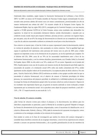DISEÑOS DE INVESTIGACIÓN AVANZADOS. TRABAJO FINAL DE INVESTIGACIÓN
Reducción del prejuicio y mejora de las actitudes hacia gais y lesbianas. El papel de las relaciones cercanas
R i c h a r d M e r h i A u a r Página 4
Analizando datos mundiales, según expone la Asociación Internacional de Lesbianas y Gais (ILGA,
2007) “en 2007, no menos de 85 Estados miembro de Naciones Unidas siguen criminalizando los actos
sexuales entre personas adultas del mismo sexo con mutuo consentimiento, promocionando con ello de
manera institucional una cultura del odio”. Un reciente estudio de la European Union Agency for
Fundamental Rights, bajo las siglas FRA (2013), encargado por la Comisión Europea y con una muestra
superior a 93.000 personas LGTB de la Unión Europea, arroja como resultados más destacables los
siguientes: la mitad de los encuestados declararon haberse sentido discriminados o atacados por su
condición sexual, siendo mayor para mujeres lesbianas, personas jóvenes y personas con ingresos bajos;
por otra parte, cerca de un 65% fue testigo de discriminación en relación con un compañero/a de trabajo;
o que dos de cada tres encuestados ocultaron su orientación sexual para evitar discriminación.
Este colectivo en nuestro país, si bien ha vivido un avance exponencial contra la discriminación, todavía
es víctima de episodios de prejuicios, más acentuados en ciertos contextos. Tras la igualdad legal que
supuso la aprobación del matrimonio entre personas del mismo sexo en julio de 2005, pese a haber
supuesto un importante avance en la eliminación de los prejuicios, no los ha suprimido por completo. En
el Informe del CIS, 2004, cerca de un 70% de los encuestados manifestaron estar a favor de los
matrimonios homosexuales y con los mismos derechos; posteriormente, en el Sondeo Sobre La Juventud
En España, Injuve 2008, la cifra subió a un 76%, siendo un 15% en contra. Siguiendo con el estudio del
FRA, España aparece como uno de los países con menores niveles de discriminación percibida según los
encuestados de acuerdo a la orientación sexual (38% sobre una media comunitaria del 47%), siendo
igualmente niveles alejados todavía de la normalización y la aceptación plena de dicho colectivo. Por otra
parte, Gaviria, García-Ael y Molero (2012) realizaron un estudio a cinco grupos sociales entre los que se
encontraba el colectivo homosexual, con el objetivo de conocer el bienestar psicológico de dichas
personas, las características del prejuicio percibido, la utilidad de la visibilidad-ocultación del estigma e
investigar las formas de afrontamiento grupal sobre las acciones colectivas contra el prejuicio. Algunos de
los resultados más importantes fueron que, en general, la muestra analizada se siente rechazada y tratada
injustamente por su orientación sexual. Así se perciben como objeto de prejuicio manifiesto y sutil (M =
3,44 y M= 3,7 respectivamente en una escala de 1 a 5)
Vías de solución. El contacto extendido.
¿Qué formas de solución existen para reducir el prejuicio y la discriminación, tan dañinos para los
individuos estigmatizados en particular y para la libertad de la sociedad en general? Dejando al margen
las formas de afrontamiento de las personas estigmatizadas, como el mecanismo de identificación con el
colectivo (Branscombe, Schmitt y Harvey, 1999), dada la orientación de la presente investigación, vamos
a centrarnos en las estrategias centradas en los emisores de los prejuicios.
Este estudio se centra en la línea de investigación que analiza los efectos del contacto intergrupal y
extendido hacia miembros concretos de un exogrupo minoritario, a través de las experiencias de contacto
estrecho o cercano con personas homosexuales, y de su posible generalización al resto de miembros de
 