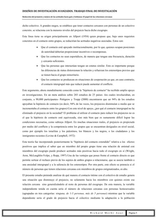 DISEÑOS DE INVESTIGACIÓN AVANZADOS. TRABAJO FINAL DE INVESTIGACIÓN
Reducción del prejuicio y mejora de las actitudes hacia gais y lesbianas. El papel de las relaciones cercanas
R i c h a r d M e r h i A u a r Página 5
dicho colectivo. A grandes rasgos, se establece que tener contactos cercanos con personas de un colectivo
concreto, se relaciona con la menores niveles del prejuicio hacia dicho exogrupo.
Esta línea tiene su origen principalmente en Allport (1954) quien propuso que, bajo unos requisitos
concretos en el contacto entre grupos, se reducirían las actitudes negativas asociadas. Estos son:
Que el contacto esté apoyado institucionalmente, por lo que, quienes ocupan posiciones
de autoridad deberían proporcionar incentivos o recompensas.
Que los contactos no sean esporádicos, de manera que tengan una frecuencia, duración
y cercanía suficientes.
Que las personas que interactúan tengan un estatus similar. Esto es importante porque
las diferencias de status distorsionan la relación y refuerzan los estereotipos previos que
se tienen hacia el grupo minoritario.
Que los contactos se produzcan en situaciones de cooperación ya que, en caso contrario,
el contacto intergrupal más que reducir puede aumentar el conflicto.
Este argumento, ahora mundialmente conocido como la “hipótesis de contacto" ha recibido amplio apoyo
en investigaciones. En un meta análisis sobre 203 estudios de 25 países -los cuales involucraban, en
conjunto, a 90,000 participantes- Pettigrew y Tropp (2000) encontraron que un 94% de los estudios
apoyaban la hipótesis de contacto (es decir, 94% de las veces, los prejuicios disminuían a media que se
incrementaba el contacto entre los grupos) Con este nivel de apoyo, ¿por qué el contacto intergrupal no ha
eliminado el prejuicio en la sociedad? El problema al utilizar el contacto para reducir los prejuicios no es
el que la hipótesis de contacto esté equivocada, sino más bien que es sumamente difícil lograr las
condiciones necesarias, como subraya Allport. En muchas situaciones reales, el prejuicio es propiciado
por medio del conflicto y la competencia entre los grupos que se encuentran desiguales en nivel social,
como por ejemplo los israelitas y los palestinos, los blancos y los negros, o los ciudadanos y los
inmigrantes recientes (Levine & Campbell, 1972)
Esta teoría fue incorporando posteriormente la “hipótesis del contacto extendido” relativa a los efectos
positivos que implica el saber que un miembro del propio grupo tiene una relación de amistad con
miembros del exogrupo puede producir actitudes más positivas hacia todo el exogrupo en sí (Wright,
Aron, McLaughlin-Volpe, y Ropp, 1997) Una de las ventajas que posee frente al contacto directo es que
permite sortear el rechazo previo de los sujetos de ambos grupos a relacionarse, que se asocia también a
una ansiedad intergrupal y a la saliencia de los estereotipos. Por otra parte, este efecto se potencia si el
número de personas que tienen relaciones cercanas con miembros de grupos estigmatizados, es alto.
El presente estudio pretende analizar de qué manera el contacto íntimo con el colectivo de estudio genera
una situación que disminuye el prejuicio, no solamente hacia los miembros con quienes existe esa
relación cercana sino generalizándolo al resto de personas del exogrupo. De esta manera, la variable
independiente tenida en cuenta sería el número de relaciones cercanas con personas homosexuales
(agrupadas en tres categorías: ninguna, de 1-5 personas, más de 5 personas) mientras que la variable
dependiente sería el grado de prejuicio hacia el colectivo mediante la adaptación a la población
 