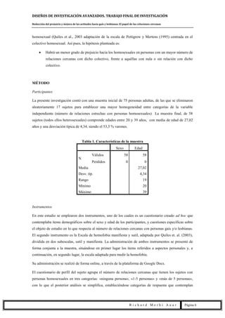 DISEÑOS DE INVESTIGACIÓN AVANZADOS. TRABAJO FINAL DE INVESTIGACIÓN
Reducción del prejuicio y mejora de las actitudes hacia gais y lesbianas. El papel de las relaciones cercanas
R i c h a r d M e r h i A u a r Página 6
homosexual (Quiles et al., 2003 adaptación de la escala de Pettigrew y Mertens (1995) centrada en el
colectivo homosexual. Así pues, la hipótesis planteada es:
Habrá un menor grado de prejuicio hacia los homosexuales en personas con un mayor número de
relaciones cercanas con dicho colectivo, frente a aquéllas con nula o sin relación con dicho
colectivo.
MÉTODO
Participantes
La presente investigación contó con una muestra inicial de 75 personas adultas, de las que se eliminaron
aleatoriamente 17 sujetos para establecer una mayor homogeneidad entre categorías de la variable
independiente (número de relaciones estrechas con personas homosexuales) La muestra final, de 58
sujetos (todos ellos heterosexuales) comprende edades entre 20 y 39 años, con media de edad de 27,02
años y una desviación típica de 4,34, siendo el 53,5 % varones.
Tabla 1. Características de la muestra
Sexo Edad
N
Válidos 58 58
Perdidos 0 0
Media 27,02
Desv. típ. 4,34
Rango 19
Mínimo 20
Máximo 39
Instrumentos
En este estudio se emplearon dos instrumentos, uno de los cuales es un cuestionario creado ad hoc que
contemplaba ítems demográficos sobre el sexo y edad de los participantes, y cuestiones específicas sobre
el objeto de estudio en lo que respecta al número de relaciones cercanas con personas gais y/o lesbianas.
El segundo instrumento es la Escala de homofobia manifiesta y sutil, adaptada por Quiles et. al. (2003),
dividida en dos subescalas, sutil y manifiesta. La administración de ambos instrumentos se presentó de
forma conjunta a la muestra, situándose en primer lugar los ítems referidos a aspectos personales y, a
continuación, en segundo lugar, la escala adaptada para medir la homofobia.
Su administración se realizó de forma online, a través de la plataforma de Google Docs.
El cuestionario de perfil del sujeto agrupa el número de relaciones cercanas que tienen los sujetos con
personas homosexuales en tres categorías: «ninguna persona», «1-5 personas» y «más de 5 personas»,
con lo que el posterior análisis se simplifica, estableciéndose categorías de respuesta que contemplan
 