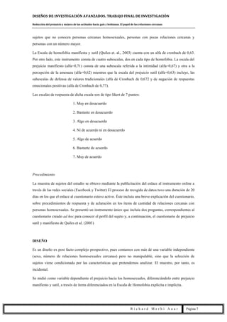 DISEÑOS DE INVESTIGACIÓN AVANZADOS. TRABAJO FINAL DE INVESTIGACIÓN
Reducción del prejuicio y mejora de las actitudes hacia gais y lesbianas. El papel de las relaciones cercanas
R i c h a r d M e r h i A u a r Página 7
sujetos que no conocen personas cercanas homosexuales, personas con pocas relaciones cercanas y
personas con un número mayor.
La Escala de homofobia manifiesta y sutil (Quiles et. al., 2003) cuenta con un alfa de cronbach de 0,63.
Por otro lado, este instrumento consta de cuatro subescalas, dos en cada tipo de homofobia. La escala del
prejuicio manifiesto (alfa=0,71) consta de una subescala referida a la intimidad (alfa=0,67) y otra a la
percepción de la amenaza (alfa=0,62) mientras que la escala del prejuicio sutil (alfa=0,63) incluye, las
subescalas de defensa de valores tradicionales (alfa de Cronbach de 0,672 y de negación de respuestas
emocionales positivas (alfa de Cronbach de 0,77).
Las escalas de respuesta de dicha escala son de tipo likert de 7 puntos:
1. Muy en desacuerdo
2. Bastante en desacuerdo
3. Algo en desacuerdo
4. Ni de acuerdo ni en desacuerdo
5. Algo de acuerdo
6. Bastante de acuerdo
7. Muy de acuerdo
Procedimiento
La muestra de sujetos del estudio se obtuvo mediante la publicitación del enlace al instrumento online a
través de las redes sociales (Facebook y Twitter) El proceso de recogida de datos tuvo una duración de 20
días en los que el enlace al cuestionario estuvo activo. Éste incluía una breve explicación del cuestionario,
sobre procedimientos de respuesta y de aclaración en los ítems de cantidad de relaciones cercanas con
personas homosexuales. Se presentó un instrumento único que incluía dos preguntas, correspondientes al
cuestionario creado ad hoc para conocer el perfil del sujeto y, a continuación, el cuestionario de prejuicio
sutil y manifiesto de Quiles et al. (2003)
DISEÑO
Es un diseño ex post facto complejo prospectivo, pues contamos con más de una variable independiente
(sexo, número de relaciones homosexuales cercanas) pero no manipulable, sino que la selección de
sujetos viene condicionada por las características que pretendemos analizar. El muestro, por tanto, es
incidental.
Se midió como variable dependiente el prejuicio hacia los homosexuales, diferenciándolo entre prejuicio
manifiesto y sutil, a través de ítems diferenciados en la Escala de Homofobia explícita e implícita.
 