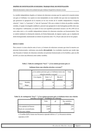 DISEÑOS DE INVESTIGACIÓN AVANZADOS. TRABAJO FINAL DE INVESTIGACIÓN
Reducción del prejuicio y mejora de las actitudes hacia gais y lesbianas. El papel de las relaciones cercanas
R i c h a r d M e r h i A u a r Página 8
La variable independiente elegida es el número de relaciones cercanas que los sujetos de la muestra tenían
con gais y/o lesbianas. Los sujetos no eran manipulados en esta variable sino que eran sus respuestas las
que generaron la agrupación de la muestra en los tres niveles de la variable independiente (“ninguna
relación”, “entre 1 y 5 personas” y “más de 5 personas”) De cara a reducir el efecto de posibles variables
extrañas, el equipo investigador estableció y procuró una agrupación lo más homogénea posible entre esas
tres categorías o submuestras, en cuanto al sexo (con equilibrio porcentual cercano a un 40 y 60% de un
sexo sobre otro) y a la variable independiente (número de relaciones estrechas con homosexuales). Esto
se realizó mediante la eliminación aleatoria, de forma balanceada, de algunos sujetos, que se alejaban de
dicha homogeneidad, manteniendo un número de personas entre 19 y 20 por cada uno de los tres grupos.
RESULTADOS
Para conocer si existe relación entre el sexo y el número de relaciones cercanas que tiene la muestra con
personas homosexuales, realizamos una prueba chi-cuadrado. Los resultados muestran que siendo algo
más frecuente el número de relaciones estrechas con personas homosexuales en los hombres, para un alfa
de 0,05, no existe una diferencia entre ambas variables.
Tabla 2. Tabla de contingencia “Sexo” / “¿Con cuántas personas gais y/o
lesbianas tienes una relación estrecha o cercana?”
¿Con cuántas personas gais y/o lesbianas tienes una
relación estrecha o cercana?
Total
Con ninguna Entre 1 y 5
personas
Más de 5
personas
Sexo
Hombre 6 16 9 31
Mujer 7 8 12 27
Total 13 24 21 58
Tabla 2a. de contingencia “Sexo” / “¿Con cuántas personas gais y/o lesbianas tienes una relación
estrecha o cercana?”. Estadísticos de contraste.
Valor gl Sig. asintótica
(bilateral)
Chi-cuadrado de Pearson 2,910a
2 ,233
Razón de verosimilitudes 2,949 2 ,229
N de casos válidos 58
a. 0 casillas (0,0%) tienen una frecuencia esperada inferior a 5. La frecuencia mínima
esperada es 6,05.
 
