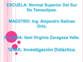 ESCUELA: Normal Superior Del Sur
De Tamaulipas.
MAESTRO: Ing. Alejandro Salinas
Orta.
ALUMNA: Itzel Virginia Zaragoza Valle.
TEMA: Investigación Didáctica.
 