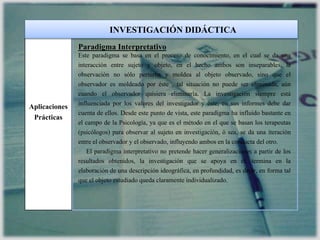 Aplicaciones
Prácticas
Paradigma Interpretativo
Este paradigma se basa en el proceso de conocimiento, en el cual se da una
interacción entre sujeto y objeto, en el hecho ambos son inseparables, la
observación no sólo perturba y moldea al objeto observado, sino que el
observador es moldeado por éste , tal situación no puede ser eliminada, aún
cuando el observador quisiera eliminarla. La investigación siempre está
influenciada por los valores del investigador y éste, en sus informes debe dar
cuenta de ellos. Desde este punto de vista, este paradigma ha influido bastante en
el campo de la Psicología, ya que es el método en el que se basan los terapeutas
(psicólogos) para observar al sujeto en investigación, ó sea, se da una iteración
entre el observador y el observado, influyendo ambos en la conducta del otro.
El paradigma interpretativo no pretende hacer generalizaciones a partir de los
resultados obtenidos, la investigación que se apoya en él, termina en la
elaboración de una descripción ideográfica, en profundidad, es decir, en forma tal
que el objeto estudiado queda claramente individualizado.
INVESTIGACIÓN DIDÁCTICA
 