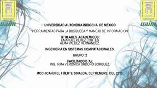 • UNIVERSIDAD AUTONOMA INDIGENA DE MEXICO
“HERRAMIENTAS PARA LA BUSQUEDA Y MANEJO DE INFORMACION”

TITULARES ACADEMICOS:
EMANUEL PÈREZ CORTES
ALMA VALDEZ HERNANDEZ.
INGENIERIA EN SISTEMAS COMPUTACIONALES.
GRUPO: 2
FACILITADOR (A):
ING. IRMA VERONICA ORDUÑO BORQUEZ.
MOCHICAHUI EL FUERTE SINALOA, SEPTIEMBRE DEL 2013.

 
