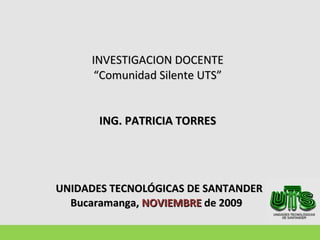 INVESTIGACION DOCENTE “Comunidad Silente UTS” ING. PATRICIA TORRES   UNIDADES TECNOLÓGICAS DE SANTANDER Bucaramanga,  NOVIEMBRE  de 2009  