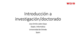 Introducción a
investigación/doctorado
Jose Emilio Labra Gayo
Depto. Informática
Universidad de Oviedo
Spain
 