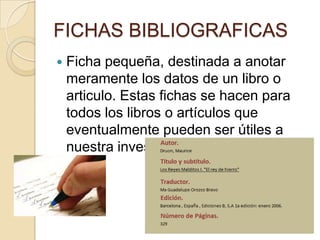 FICHAS BIBLIOGRAFICAS
   Ficha pequeña, destinada a anotar
    meramente los datos de un libro o
    articulo. Estas fichas se hacen para
    todos los libros o artículos que
    eventualmente pueden ser útiles a
    nuestra investigación
 
