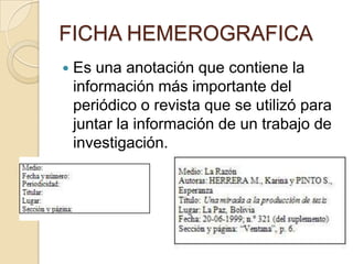 FICHA HEMEROGRAFICA
   Es una anotación que contiene la
    información más importante del
    periódico o revista que se utilizó para
    juntar la información de un trabajo de
    investigación.
 